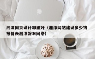萍乡湘潭网页设计哪里好（湘潭网站建设多少钱 报价表湘潭磐石网络）