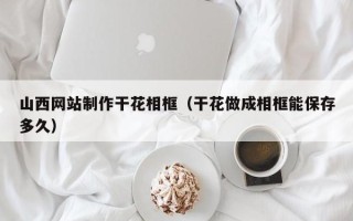 萍乡山西网站制作干花相框（干花做成相框能保存多久）